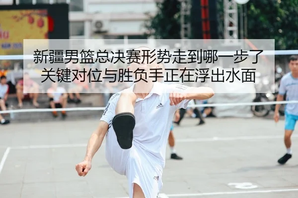 新疆男篮总决赛形势走到哪一步了 关键对位与胜负手正在浮出水面