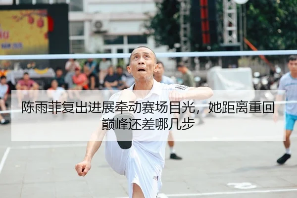 陈雨菲复出进展牵动赛场目光，她距离重回巅峰还差哪几步